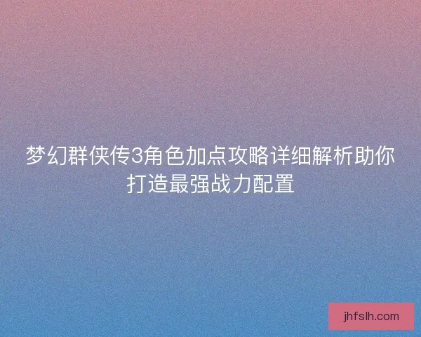 梦幻群侠传3角色加点攻略详细解析助你打造最强战力配置