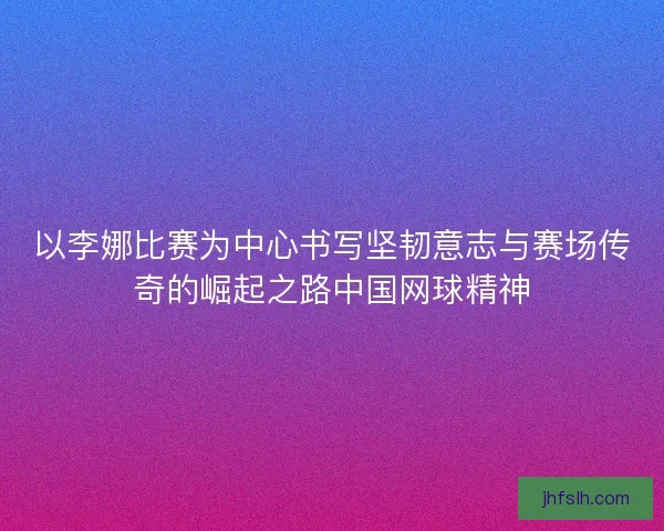 以李娜比赛为中心书写坚韧意志与赛场传奇的崛起之路中国网球精神