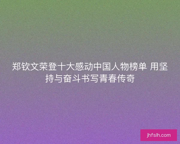 郑钦文荣登十大感动中国人物榜单 用坚持与奋斗书写青春传奇