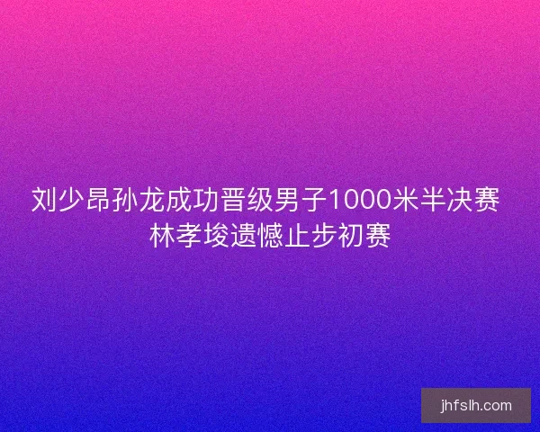 刘少昂孙龙成功晋级男子1000米半决赛 林孝埈遗憾止步初赛
