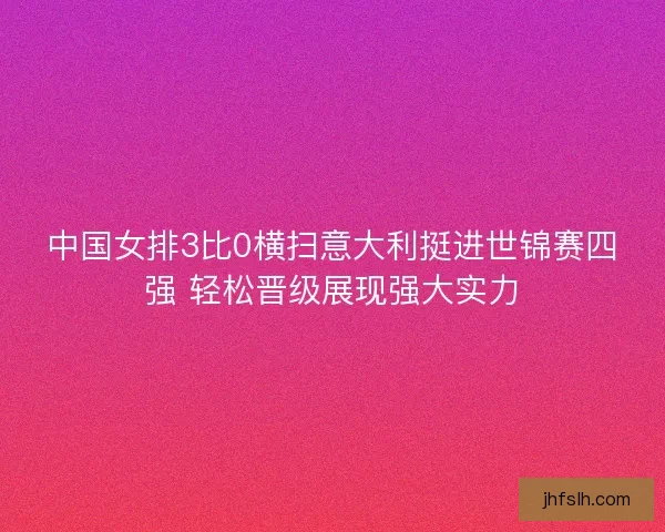 中国女排3比0横扫意大利挺进世锦赛四强 轻松晋级展现强大实力