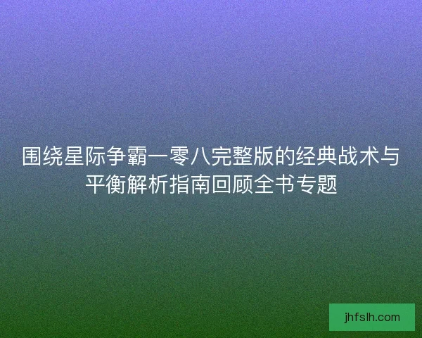 围绕星际争霸一零八完整版的经典战术与平衡解析指南回顾全书专题