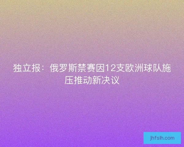 独立报：俄罗斯禁赛因12支欧洲球队施压推动新决议